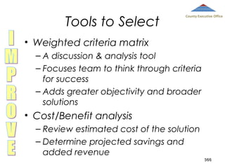 Tools to Select

County Executive Office

• Weighted criteria matrix
– A discussion & analysis tool
– Focuses team to think through criteria
for success
– Adds greater objectivity and broader
solutions

• Cost/Benefit analysis
– Review estimated cost of the solution
– Determine projected savings and
added revenue

366

 