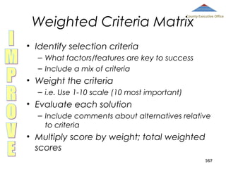 Weighted Criteria Matrix

County Executive Office

• Identify selection criteria
– What factors/features are key to success
– Include a mix of criteria

• Weight the criteria
– i.e. Use 1-10 scale (10 most important)

• Evaluate each solution
– Include comments about alternatives relative
to criteria

• Multiply score by weight; total weighted
scores
367

 