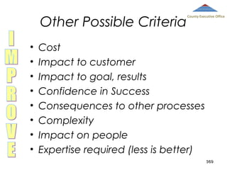 Other Possible Criteria
•
•
•
•
•
•
•
•

County Executive Office

Cost
Impact to customer
Impact to goal, results
Confidence in Success
Consequences to other processes
Complexity
Impact on people
Expertise required (less is better)
369

 