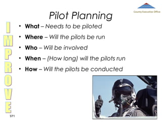 Pilot Planning
• What – Needs to be piloted
• Where – Will the pilots be run
• Who – Will be involved
• When – (How long) will the pilots run
• How – Will the pilots be conducted

371

County Executive Office

 