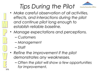Tips During the Pilot

County Executive Office

• Make careful observation of all activities,
effects, and interactions during the pilot
and continue pilot long enough to
establish reliable baseline.
• Manage expectations and perceptions.
– Customers
– Management
– Staff

• Refine the improvement if the pilot
demonstrates any weaknesses.
372

– Often the pilot will show a few opportunities
for improvement.

 
