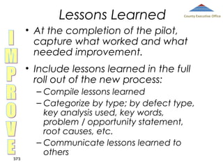 Lessons Learned

County Executive Office

• At the completion of the pilot,
capture what worked and what
needed improvement.
• Include lessons learned in the full
roll out of the new process:

373

– Compile lessons learned
– Categorize by type; by defect type,
key analysis used, key words,
problem / opportunity statement,
root causes, etc.
– Communicate lessons learned to
others

 