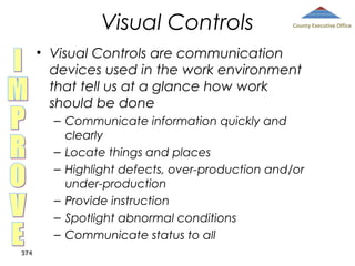Visual Controls

County Executive Office

• Visual Controls are communication
devices used in the work environment
that tell us at a glance how work
should be done
– Communicate information quickly and
clearly
– Locate things and places
– Highlight defects, over-production and/or
under-production
– Provide instruction
– Spotlight abnormal conditions
– Communicate status to all
374

 
