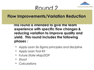 Round 2

County Executive Office

Flow Improvements/Variation Reduction
This round is intended to give the team
experience with specific flow changes &
reducing variation to improve quality and
yield. This round includes the following
phases :






Apply Lean Six Sigma principles and discipline
Apply Lean Tool Kit
Future State Map/SOP
Shoot
Calculations

 