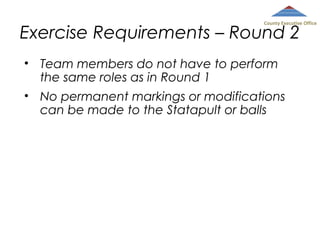 County Executive Office

Exercise Requirements – Round 2
• Team members do not have to perform
the same roles as in Round 1
• No permanent markings or modifications
can be made to the Statapult or balls

 