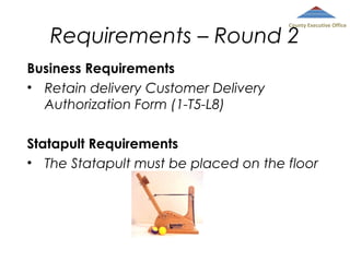 County Executive Office

Requirements – Round 2
Business Requirements
• Retain delivery Customer Delivery
Authorization Form (1-T5-L8)

Statapult Requirements
• The Statapult must be placed on the floor

 