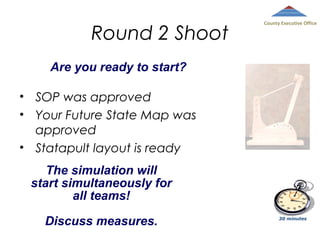 Round 2 Shoot

County Executive Office

Are you ready to start?
• SOP was approved
• Your Future State Map was
approved
• Statapult layout is ready
The simulation will
start simultaneously for
all teams!
Discuss measures.

30 minutes

 