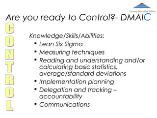 County Executive Office

Are you ready to Control?- DMAIC
Knowledge/Skills/Abilities:
 Lean Six Sigma
 Measuring techniques
 Reading and understanding and/or
calculating basic statistics,
average/standard deviations
 Implementation planning
 Delegation and tracking –
accountability
 Communications

 