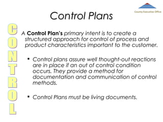 Control Plans

County Executive Office

A Control Plan’s primary intent is to create a
structured approach for control of process and
product characteristics important to the customer.
 Control plans assure well thought-out reactions
are in place if an out of control condition
occurs. They provide a method for
documentation and communication of control
methods.
 Control Plans must be living documents.

 