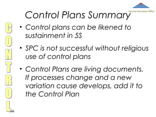 Control Plans Summary

County Executive Office

• Control plans can be likened to
sustainment in 5S
• SPC is not successful without religious
use of control plans
• Control Plans are living documents.
If processes change and a new
variation cause develops, add it to
the Control Plan
396

 