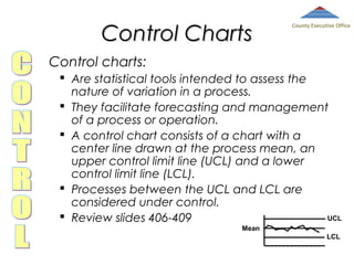 Control Charts

County Executive Office

Control charts:
 Are statistical tools intended to assess the
nature of variation in a process.
 They facilitate forecasting and management
of a process or operation.
 A control chart consists of a chart with a
center line drawn at the process mean, an
upper control limit line (UCL) and a lower
control limit line (LCL).
 Processes between the UCL and LCL are
considered under control.
 Review slides 406-409
UCL
Mean
LCL

 