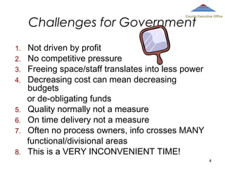 County Executive Office

Challenges for Government
1.
2.
3.
4.

5.
6.
7.
8.

Not driven by profit
No competitive pressure
Freeing space/staff translates into less power
Decreasing cost can mean decreasing
budgets
or de-obligating funds
Quality normally not a measure
On time delivery not a measure
Often no process owners, info crosses MANY
functional/divisional areas
This is a VERY INCONVENIENT TIME!
4

 