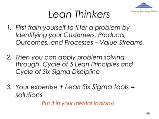 Lean Thinkers

County Executive Office

1. First train yourself to filter a problem by
Identifying your Customers, Products,
Outcomes, and Processes – Value Streams.
2. Then you can apply problem solving
through Cycle of 5 Lean Principles and
Cycle of Six Sigma Discipline
3. Your expertise + Lean Six Sigma tools =

solutions
Put it in your mental toolbox!
40

 