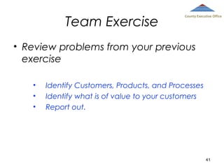 Team Exercise

County Executive Office

• Review problems from your previous
exercise
•
•
•

Identify Customers, Products, and Processes
Identify what is of value to your customers
Report out.

41

 