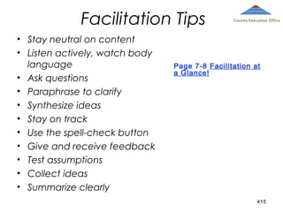 Facilitation Tips
• Stay neutral on content
• Listen actively, watch body
language
• Ask questions
• Paraphrase to clarify
• Synthesize ideas
• Stay on track
• Use the spell-check button
• Give and receive feedback
• Test assumptions
• Collect ideas
• Summarize clearly

County Executive Office

Page 7-8 Facilitation at
a Glance!

415

 