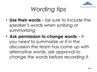 Wording tips

County Executive Office

• Use their words – be sure to include the
speaker’s words when scribing or
summarizing
• Ask permission to change words – it
you need to summarize or if in the
discussion the team has come up with
alternative words, ask approval to
change the words before recording it.
416

 