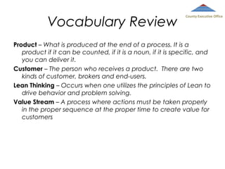 Vocabulary Review

County Executive Office

Product – What is produced at the end of a process. It is a
product if it can be counted, if it is a noun, if it is specific, and
you can deliver it.
Customer – The person who receives a product. There are two
kinds of customer, brokers and end-users.
Lean Thinking – Occurs when one utilizes the principles of Lean to
drive behavior and problem solving.
Value Stream – A process where actions must be taken properly
in the proper sequence at the proper time to create value for
customers

 