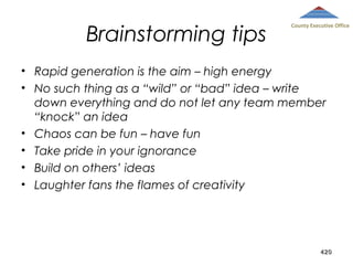 Brainstorming tips

County Executive Office

• Rapid generation is the aim – high energy
• No such thing as a “wild” or “bad” idea – write
down everything and do not let any team member
“knock” an idea
• Chaos can be fun – have fun
• Take pride in your ignorance
• Build on others’ ideas
• Laughter fans the flames of creativity

420

 