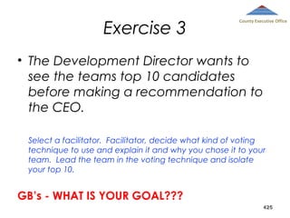 Exercise 3

County Executive Office

• The Development Director wants to
see the teams top 10 candidates
before making a recommendation to
the CEO.
Select a facilitator. Facilitator, decide what kind of voting
technique to use and explain it and why you chose it to your
team. Lead the team in the voting technique and isolate
your top 10.

GB’s - WHAT IS YOUR GOAL???
425

 