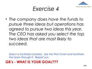 Exercise 4

County Executive Office

• The company does have the funds to
pursue three ideas but operations has
agreed to pursue two ideas this year.
The CEO has asked you select the top
two ideas that are most likely to
succeed.
Select a facilitator (rotate): Use the Pick Chart and facilitate
the team through it. Report out.

GB’s - WHAT IS YOUR GOAL???
428

 