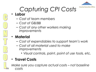 Capturing CPI Costs

County Executive Office

• Labor

– Cost of team members
– Cost of GB/BB
– Cost of any other workers making
improvements

• Material
– Cost of expendables to support team’s work
– Cost of all material used to make
improvements
• Visual controls, paint, point of use tools, etc.

• Travel Costs
433

Make sure you capture actual costs – not baseline
costs

 