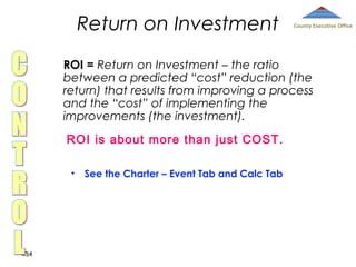 Return on Investment

County Executive Office

ROI = Return on Investment – the ratio
between a predicted “cost” reduction (the
return) that results from improving a process
and the “cost” of implementing the
improvements (the investment).
ROI is about more than just COST.
•

434

See the Charter – Event Tab and Calc Tab

 