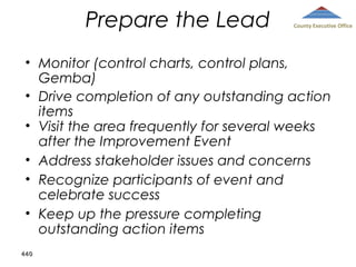 Prepare the Lead

County Executive Office

• Monitor (control charts, control plans,
Gemba)
• Drive completion of any outstanding action
items
• Visit the area frequently for several weeks
after the Improvement Event
• Address stakeholder issues and concerns
• Recognize participants of event and
celebrate success
• Keep up the pressure completing
outstanding action items
440

 