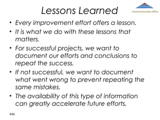 Lessons Learned

County Executive Office

• Every improvement effort offers a lesson.
• It is what we do with these lessons that
matters.
• For successful projects, we want to
document our efforts and conclusions to
repeat the success.
• If not successful, we want to document
what went wrong to prevent repeating the
same mistakes.
• The availability of this type of information
can greatly accelerate future efforts.
442

 