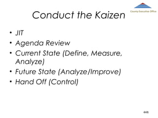 Conduct the Kaizen

County Executive Office

• JIT
• Agenda Review
• Current State (Define, Measure,
Analyze)
• Future State (Analyze/Improve)
• Hand Off (Control)

448

 