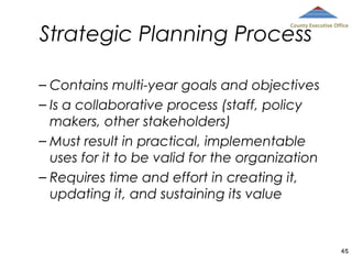 Strategic Planning Process

County Executive Office

– Contains multi-year goals and objectives
– Is a collaborative process (staff, policy
makers, other stakeholders)
– Must result in practical, implementable
uses for it to be valid for the organization
– Requires time and effort in creating it,
updating it, and sustaining its value

45

 