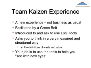 County Executive Office

Team Kaizen Experience


A new experience – not business as usual



Facilitated by a Green Belt



Introduced to and ask to use L6S Tools



Asks you to think in a very measured and
structured way




i.e. Pre-definitions of waste and value

Your job is to use the tools to help you
“see with new eyes”

 