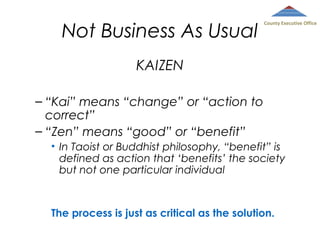 Not Business As Usual

County Executive Office

KAIZEN
– “Kai” means “change” or “action to
correct”
– “Zen” means “good” or “benefit”
• In Taoist or Buddhist philosophy, “benefit” is
defined as action that ‘benefits’ the society
but not one particular individual

The process is just as critical as the solution.

 