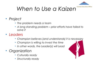 When to Use a Kaizen

County Executive Office

• Project
• The problem needs a team
• A long standing problem – prior efforts have failed to
solve it

• Leaders
• Champion believes (and understands) it is necessary
• Champion is willing to invest the time
• In other words, the Leader(s) will Lead

• Organization
• Culturally ready
• Structurally ready

 