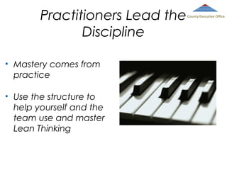 Practitioners Lead the
Discipline
• Mastery comes from
practice
• Use the structure to
help yourself and the
team use and master
Lean Thinking

County Executive Office

 