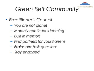 Green Belt Community

County Executive Office

• Practitioner’s Council
–
–
–
–
–
–

You are not alone!
Monthly continuous learning
Built in mentors
Find partners for your Kaizens
Brainstorm/ask questions
Stay engaged

 
