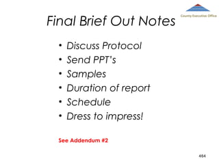 Final Brief Out Notes
•
•
•
•
•
•

County Executive Office

Discuss Protocol
Send PPT’s
Samples
Duration of report
Schedule
Dress to impress!

See Addendum #2
464

 