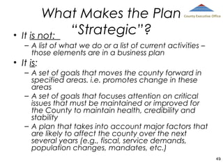 •

What Makes the Plan
“Strategic”?
It is not:

County Executive Office

– A list of what we do or a list of current activities –
those elements are in a business plan

• It is:
– A set of goals that moves the county forward in
specified areas. i.e. promotes change in these
areas
– A set of goals that focuses attention on critical
issues that must be maintained or improved for
the County to maintain health, credibility and
stability
– A plan that takes into account major factors that
are likely to affect the county over the next
several years (e.g., fiscal, service demands,
population changes, mandates, etc.)
49

 