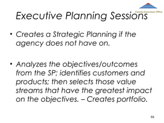 Executive Planning Sessions

County Executive Office

• Creates a Strategic Planning if the
agency does not have on.
• Analyzes the objectives/outcomes
from the SP; identifies customers and
products; then selects those value
streams that have the greatest impact
on the objectives. – Creates portfolio.
50

 