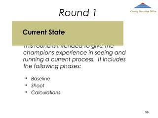 Round 1

County Executive Office

Current State
This round is intended to give the
champions experience in seeing and
running a current process. It includes
the following phases:
Baseline
 Shoot
 Calculations


59

 