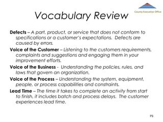 Vocabulary Review

County Executive Office

Defects – A part, product, or service that does not conform to
specifications or a customer’s expectations. Defects are
caused by errors.
Voice of the Customer – Listening to the customers requirements,
complaints and suggestions and engaging them in your
improvement efforts.
Voice of the Business - Understanding the policies, rules, and
laws that govern an organization.
Voice of the Process – Understanding the system, equipment,
people, or process capabilities and constraints.
Lead Time – The time it takes to complete an activity from start
to finish, it includes batch and process delays. The customer
experiences lead time.
70

 