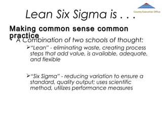 Lean Six Sigma is . . .

County Executive Office

Making common sense common
practice
•

A Combination of two schools of thought:
“Lean” - eliminating waste, creating process
steps that add value, is available, adequate,
and flexible
“Six Sigma” - reducing variation to ensure a
standard, quality output; uses scientific
method, utilizes performance measures

 