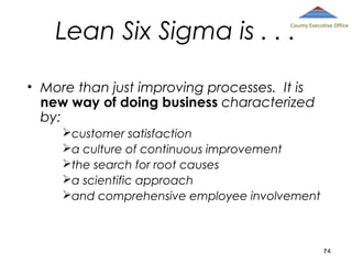 Lean Six Sigma is . . .

County Executive Office

• More than just improving processes. It is
new way of doing business characterized
by:
customer satisfaction
a culture of continuous improvement
the search for root causes
a scientific approach
and comprehensive employee involvement

74

 