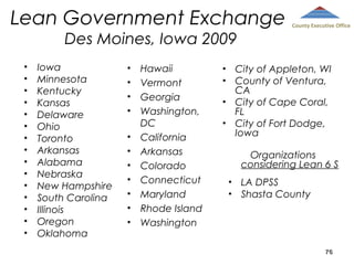 Lean Government Exchange
Des Moines, Iowa 2009
•
•
•
•
•
•
•
•
•
•
•
•
•
•
•

Iowa
Minnesota
Kentucky
Kansas
Delaware
Ohio
Toronto
Arkansas
Alabama
Nebraska
New Hampshire
South Carolina
Illinois
Oregon
Oklahoma

•
•
•
•
•
•
•
•
•
•
•

Hawaii
Vermont
Georgia
Washington,
DC
California
Arkansas
Colorado
Connecticut
Maryland
Rhode Island
Washington

County Executive Office

City of Appleton, WI
County of Ventura,
CA
City of Cape Coral,
FL
City of Fort Dodge,
Iowa

•
•
•
•

Organizations
considering Lean 6 S
•
•

LA DPSS
Shasta County

76

 