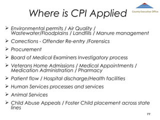 Where is CPI Applied

County Executive Office

 Environmental permits / Air Quality /
Wastewater/Floodplains / Landfills / Manure management
 Corrections - Offender Re-entry /Forensics
 Procurement
 Board of Medical Examiners Investigatory process
 Veterans Home Admissions / Medical Appointments /
Medication Administration / Pharmacy
 Patient flow / Hospital discharge/Health facilities
 Human Services processes and services
 Animal Services
 Child Abuse Appeals / Foster Child placement across state
lines
77

 
