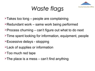 Waste flags
Takes

too long – people are complaining

Redundant
Process
Time

work – same work being performed

churning – can’t figure out what to do next

spent looking for information, equipment, people

Excessive
Lack

County Executive Office

delays - stopping

of supplies or information

Too

much red tape

The

place is a mess – can’t find anything

 