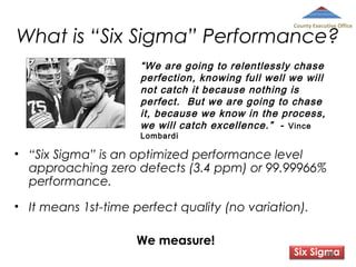 County Executive Office

What is “Six Sigma” Performance?
“We are going to relentlessly chase
perfection, knowing full well we will
not catch it because nothing is
perfect. But we are going to chase
it, because we know in the process,
we will catch excellence.” - Vince
Lombardi

• “Six Sigma” is an optimized performance level
approaching zero defects (3.4 ppm) or 99.99966%
performance.
• It means 1st-time perfect quality (no variation).
We measure!

Six Sigma
88

 