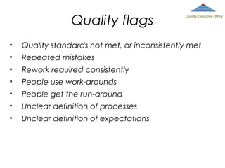 Quality flags

County Executive Office

•

Quality standards not met, or inconsistently met

•

Repeated mistakes

•

Rework required consistently

•

People use work-arounds

•

People get the run-around

•

Unclear definition of processes

•

Unclear definition of expectations

 