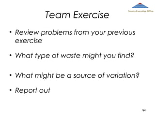 Team Exercise

County Executive Office

• Review problems from your previous
exercise
• What type of waste might you find?
• What might be a source of variation?
• Report out
94

 