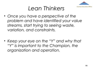 Lean Thinkers

County Executive Office

• Once you have a perspective of the
problem and have identified your value
streams, start trying to seeing waste,
variation, and constraints.
• Keep your eye on the “Y” and why that
“Y” is important to the Champion, the
organization and operation.

99

 