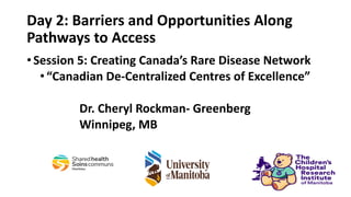 Day 2: Barriers and Opportunities Along
Pathways to Access
•Session 5: Creating Canada’s Rare Disease Network
•“Canadian De-Centralized Centres of Excellence”
Dr. Cheryl Rockman- Greenberg
Winnipeg, MB
 